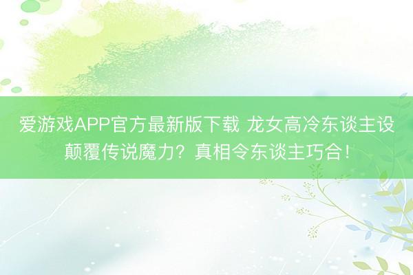 爱游戏APP官方最新版下载 龙女高冷东谈主设颠覆传说魔力？真相令东谈主巧合！