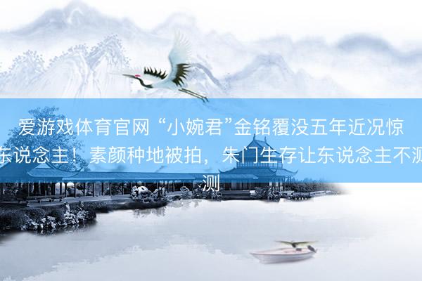 爱游戏体育官网 “小婉君”金铭覆没五年近况惊东说念主！素颜种地被拍，朱门生存让东说念主不测