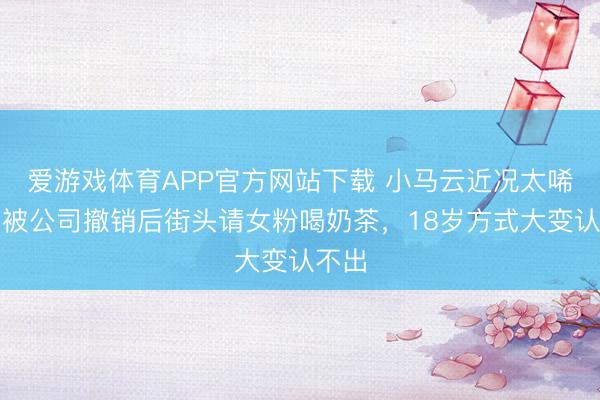 爱游戏体育APP官方网站下载 小马云近况太唏嘘！被公司撤销后街头请女粉喝奶茶，18岁方式大变认不出