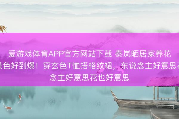 爱游戏体育APP官方网站下载 秦岚晒居家养花好意思照景色好到爆！穿玄色T恤搭格纹裙，东说念主好意思花也好意思