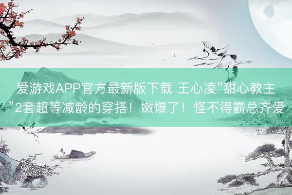 爱游戏APP官方最新版下载 王心凌“甜心教主”2套超等减龄的穿搭！嫩爆了！怪不得霸总齐爱