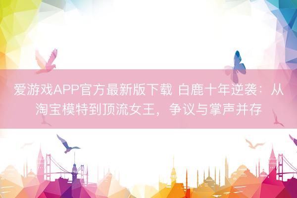 爱游戏APP官方最新版下载 白鹿十年逆袭：从淘宝模特到顶流女王，争议与掌声并存