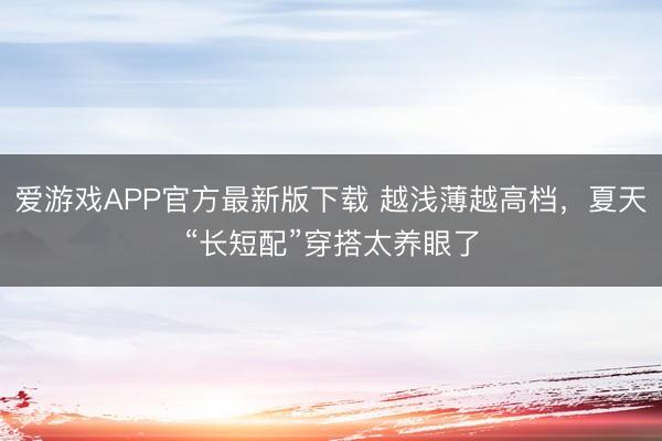 爱游戏APP官方最新版下载 越浅薄越高档，夏天“长短配”穿搭太养眼了