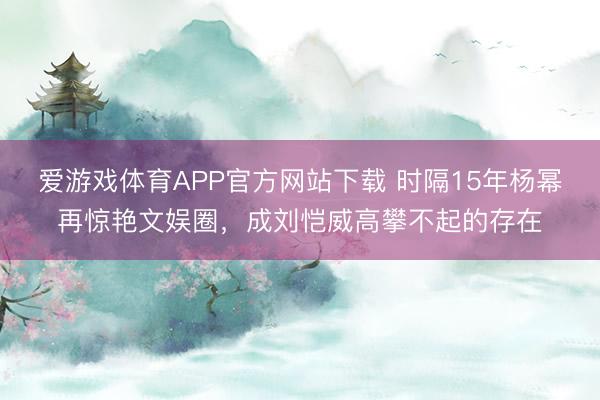 爱游戏体育APP官方网站下载 时隔15年杨幂再惊艳文娱圈，成刘恺威高攀不起的存在