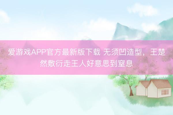 爱游戏APP官方最新版下载 无须凹造型，王楚然敷衍走王人好意思到窒息