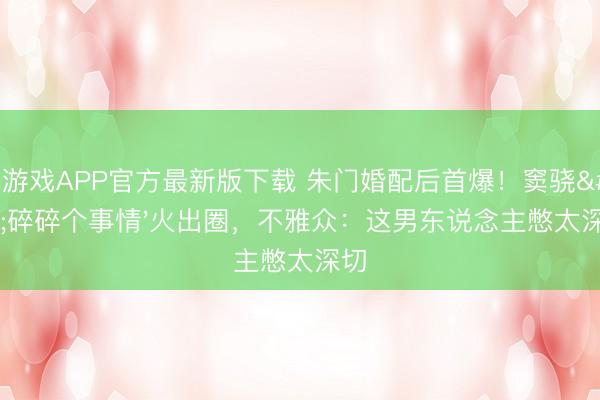爱游戏APP官方最新版下载 朱门婚配后首爆！窦骁'碎碎个事情'火出圈，不雅众：这男东说念主憋太深切