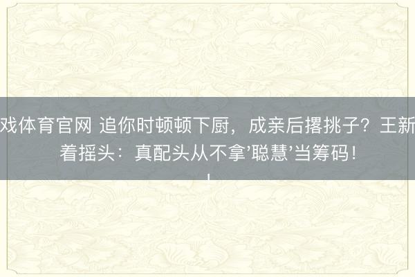 爱游戏体育官网 追你时顿顿下厨，成亲后撂挑子？王新军笑着摇头：真配头从不拿'聪慧'当筹码！