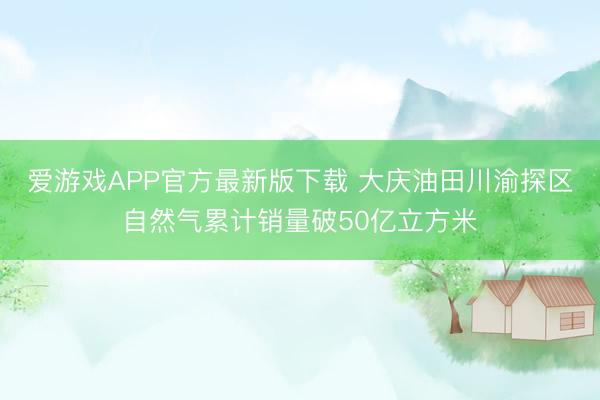 爱游戏APP官方最新版下载 大庆油田川渝探区自然气累计销量破50亿立方米