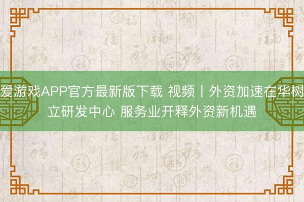 爱游戏APP官方最新版下载 视频丨外资加速在华树立研发中心 服务业开释外资新机遇