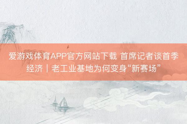 爱游戏体育APP官方网站下载 首席记者谈首季经济|老工业基地为何变身“新赛场”