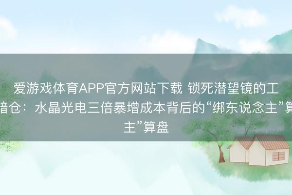 爱游戏体育APP官方网站下载 锁死潜望镜的工艺暗仓：水晶光电三倍暴增成本背后的“绑东说念主”算盘