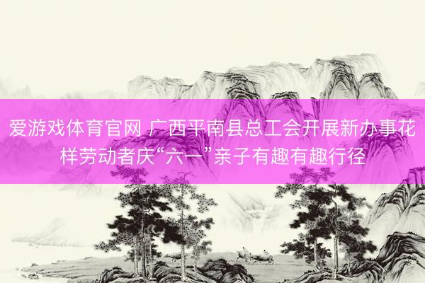爱游戏体育官网 广西平南县总工会开展新办事花样劳动者庆“六一”亲子有趣有趣行径