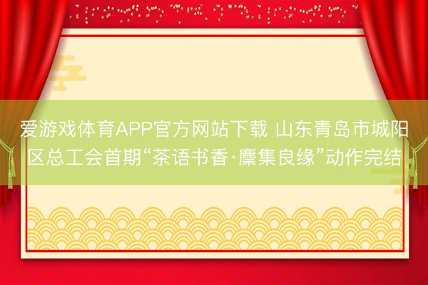 爱游戏体育APP官方网站下载 山东青岛市城阳区总工会首期“茶语书香·麇集良缘”动作完结
