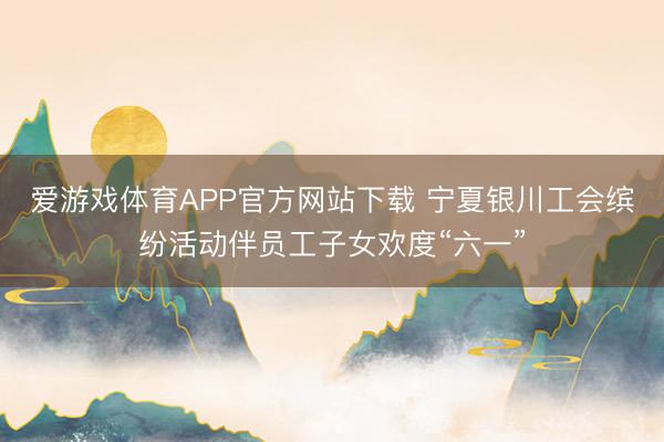 爱游戏体育APP官方网站下载 宁夏银川工会缤纷活动伴员工子女欢度“六一”