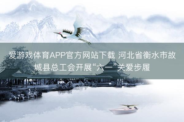 爱游戏体育APP官方网站下载 河北省衡水市故城县总工会开展“六一”关爱步履