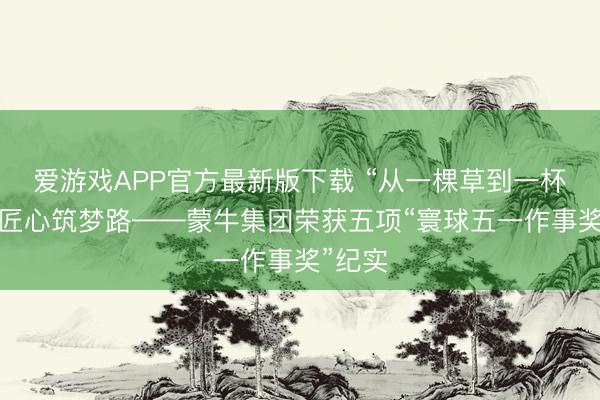 爱游戏APP官方最新版下载 “从一棵草到一杯奶”的匠心筑梦路——蒙牛集团荣获五项“寰球五一作事奖”纪实