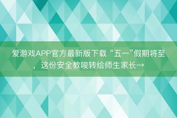 爱游戏APP官方最新版下载 “五一”假期将至，这份安全教唆转给师生家长→