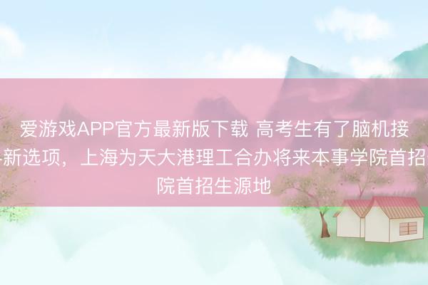 爱游戏APP官方最新版下载 高考生有了脑机接口专科新选项，上海为天大港理工合办将来本事学院首招生源地