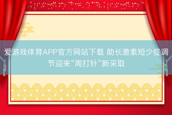 爱游戏体育APP官方网站下载 助长激素短少症调节迎来“周打针”新采取