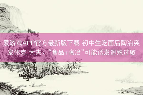 爱游戏APP官方最新版下载 初中生吃面后陶冶突发休克 大夫：“食品+陶冶”可能诱发迥殊过敏