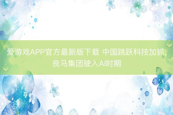 爱游戏APP官方最新版下载 中国跳跃科技加抓，良马集团驶入AI时期