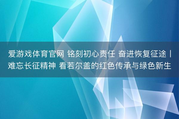 爱游戏体育官网 铭刻初心责任 奋进恢复征途丨难忘长征精神 看若尔盖的红色传承与绿色新生