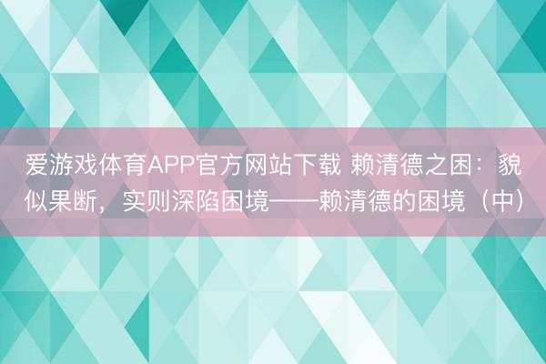 爱游戏体育APP官方网站下载 赖清德之困:貌似果断,实则深陷困境——赖清德的困境(中)