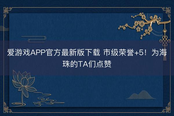 爱游戏APP官方最新版下载 市级荣誉+5!为海珠的TA们点赞