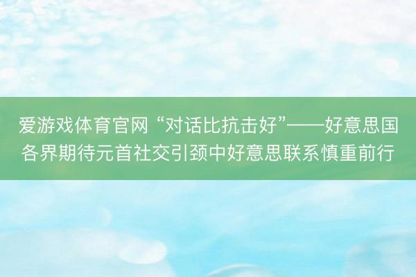 爱游戏体育官网 “对话比抗击好”——好意思国各界期待元首社交引颈中好意思联系慎重前行