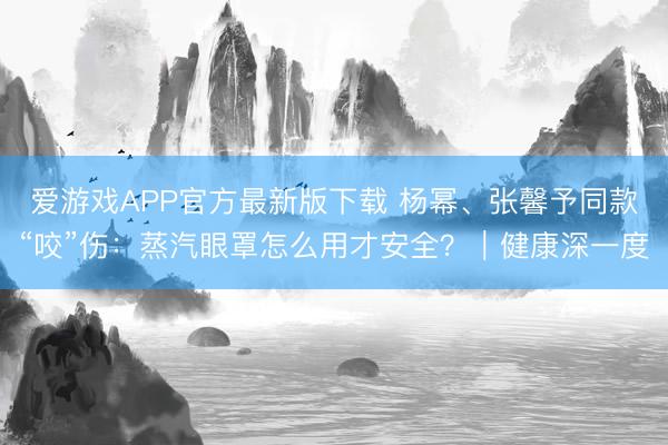 爱游戏APP官方最新版下载 杨幂、张馨予同款“咬”伤：蒸汽眼罩怎么用才安全？｜健康深一度