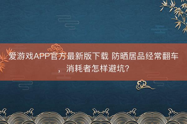 爱游戏APP官方最新版下载 防晒居品经常翻车，消耗者怎样避坑？