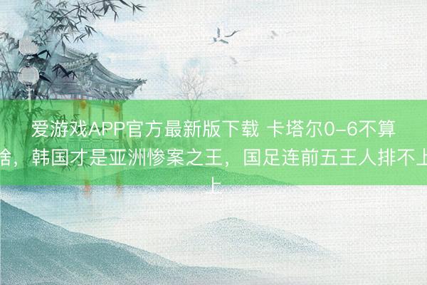爱游戏APP官方最新版下载 卡塔尔0-6不算啥，韩国才是亚洲惨案之王，国足连前五王人排不上