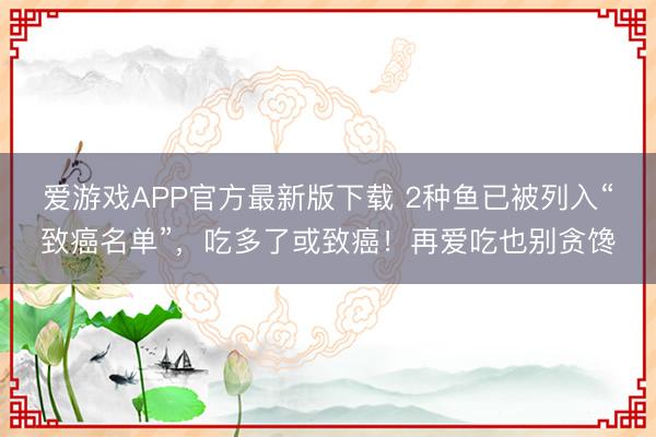 爱游戏APP官方最新版下载 2种鱼已被列入“致癌名单”，吃多了或致癌！再爱吃也别贪馋