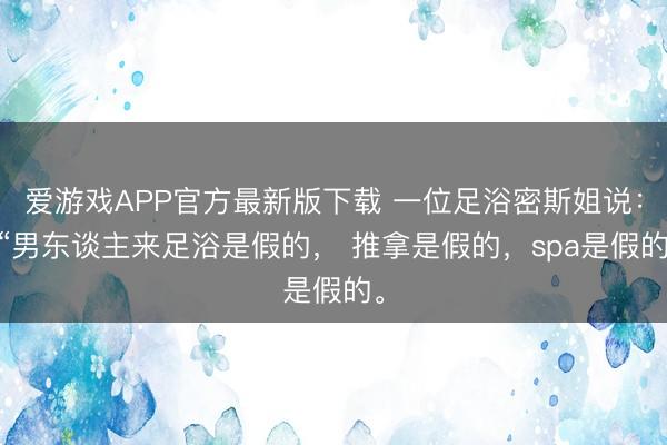 爱游戏APP官方最新版下载 一位足浴密斯姐说： “男东谈主来足浴是假的， 推拿是假的，spa是假的。