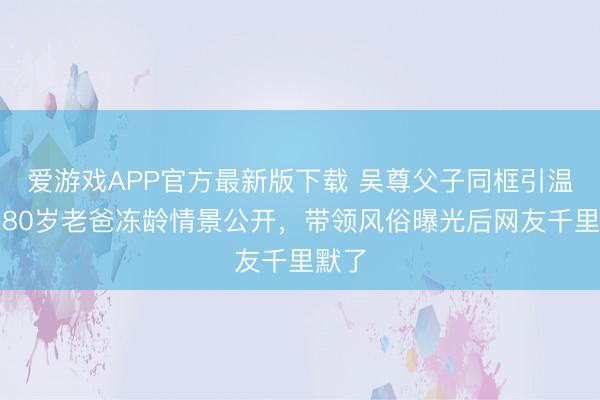爱游戏APP官方最新版下载 吴尊父子同框引温雅！80岁老爸冻龄情景公开，带领风俗曝光后网友千里默了