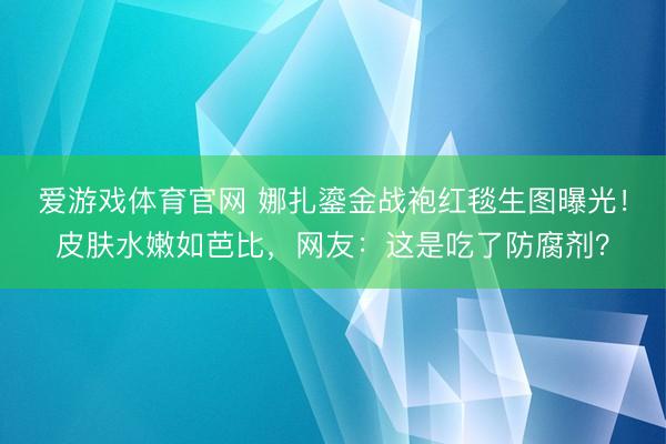 爱游戏体育官网 娜扎鎏金战袍红毯生图曝光！皮肤水嫩如芭比，网友：这是吃了防腐剂？