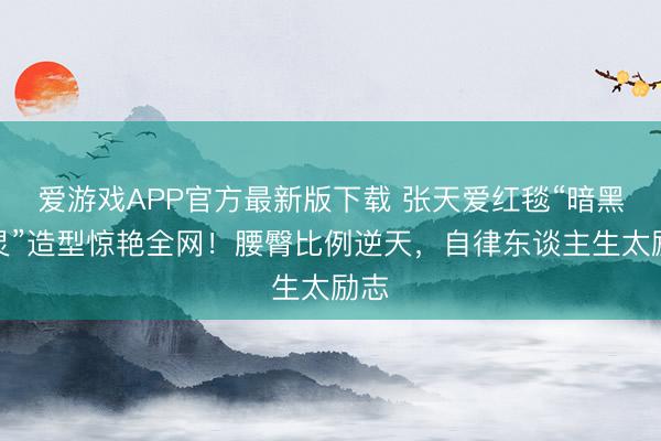 爱游戏APP官方最新版下载 张天爱红毯“暗黑精灵”造型惊艳全网！腰臀比例逆天，自律东谈主生太励志