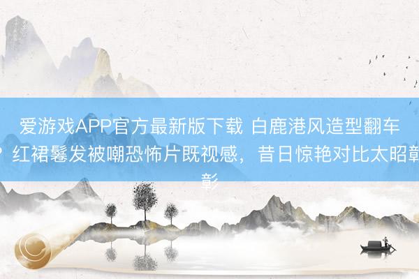 爱游戏APP官方最新版下载 白鹿港风造型翻车？红裙鬈发被嘲恐怖片既视感，昔日惊艳对比太昭彰
