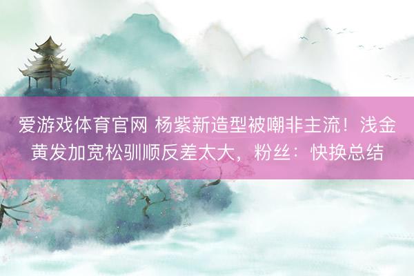爱游戏体育官网 杨紫新造型被嘲非主流！浅金黄发加宽松驯顺反差太大，粉丝：快换总结